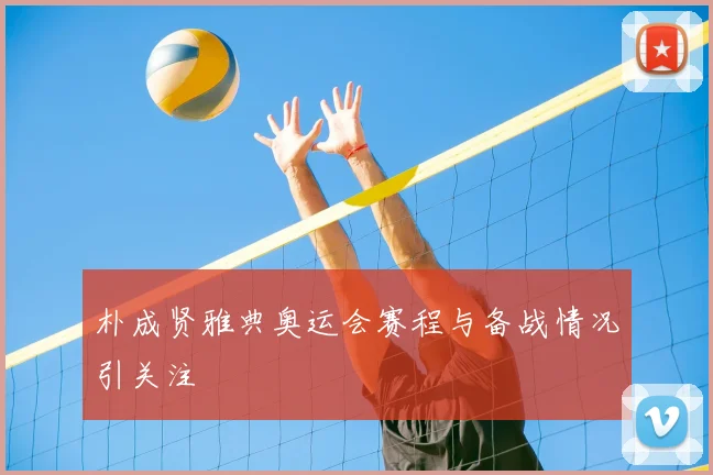 朴成贤雅典奥运会赛程与备战情况引关注